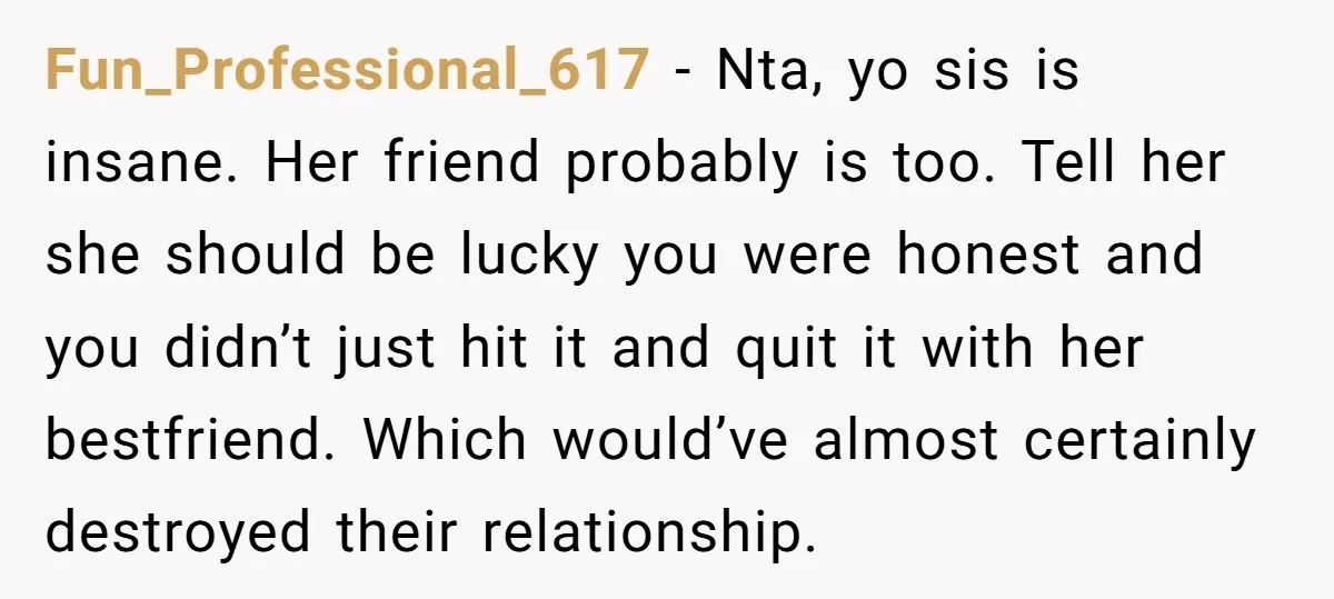 Fun_Professional_617 − Nta, yo sis is insane. Her friend probably is too. Tell her she should be lucky you were honest and you didn’t just hit it and quit it...