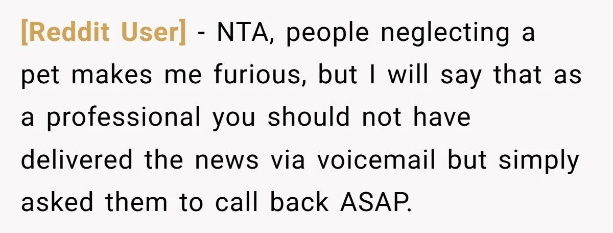 [Reddit User] − NTA, people neglecting a pet makes me furious, but I will say that as a professional you should not have delivered the news via voicemail but simply...