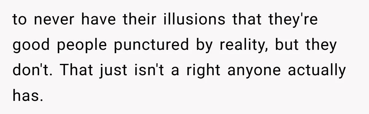 to never have their illusions that they're good people punctured by reality, but they don't. That just isn't a right anyone actually has.