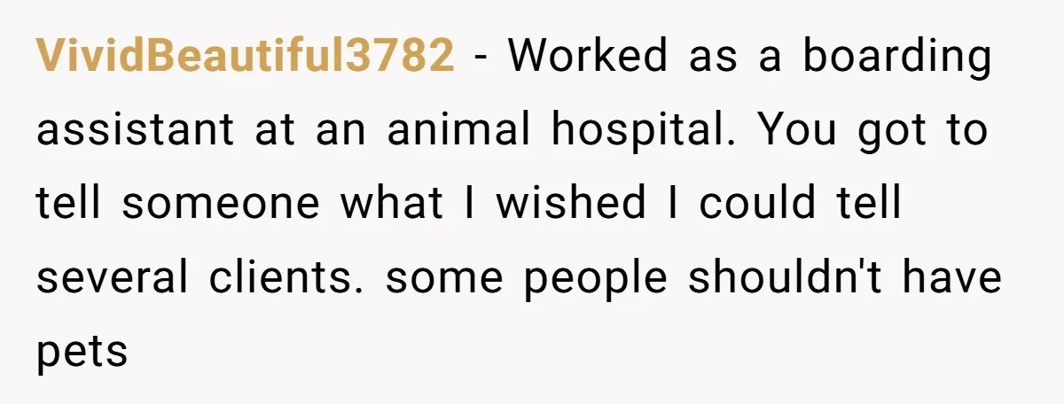 VividBeautiful3782 − Worked as a boarding assistant at an animal hospital. You got to tell someone what I wished I could tell several clients. some people shouldn't have pets