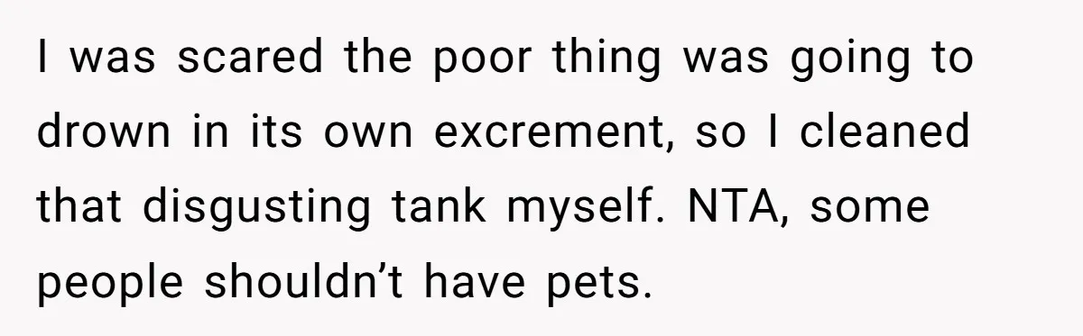 I was scared the poor thing was going to drown in its own excrement, so I cleaned that disgusting tank myself. NTA, some people shouldn’t have pets.