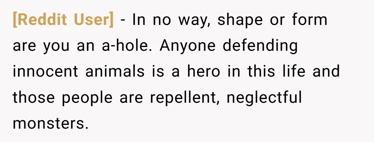 [Reddit User] − In no way, shape or form are you an a-hole. Anyone defending innocent animals is a hero in this life and those people are repellent, neglectful monsters.