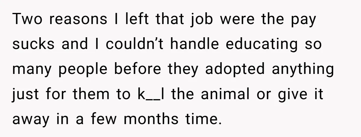 Two reasons I left that job were the pay sucks and I couldn’t handle educating so many people before they adopted anything just for them to k__l the animal or...