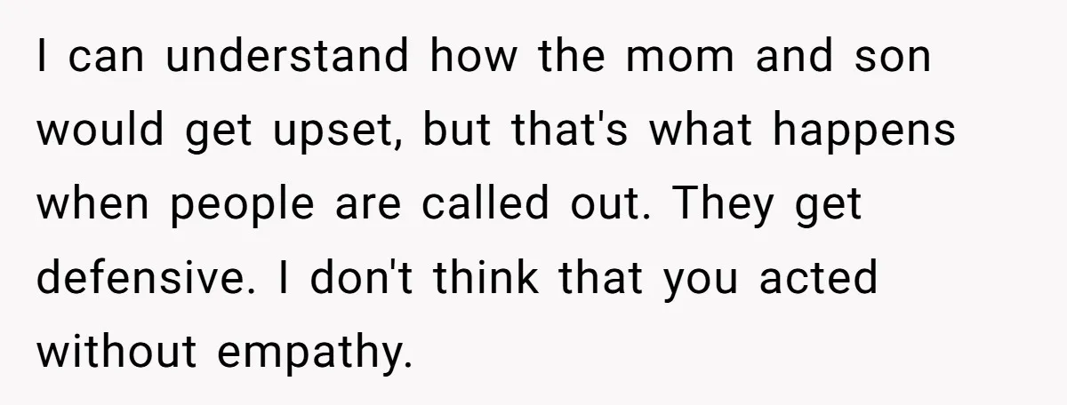I can understand how the mom and son would get upset, but that's what happens when people are called out. They get defensive. I don't think that you acted without...