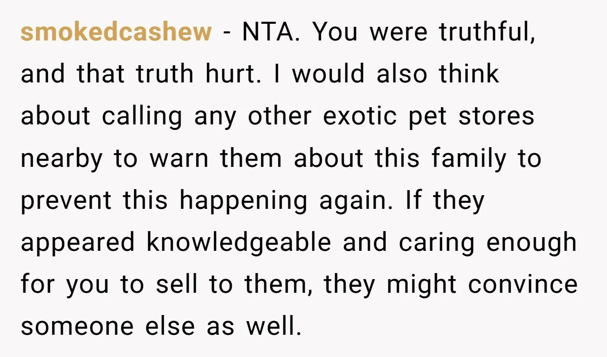 smokedcashew − NTA. You were truthful, and that truth hurt. I would also think about calling any other exotic pet stores nearby to warn them about this family to prevent...