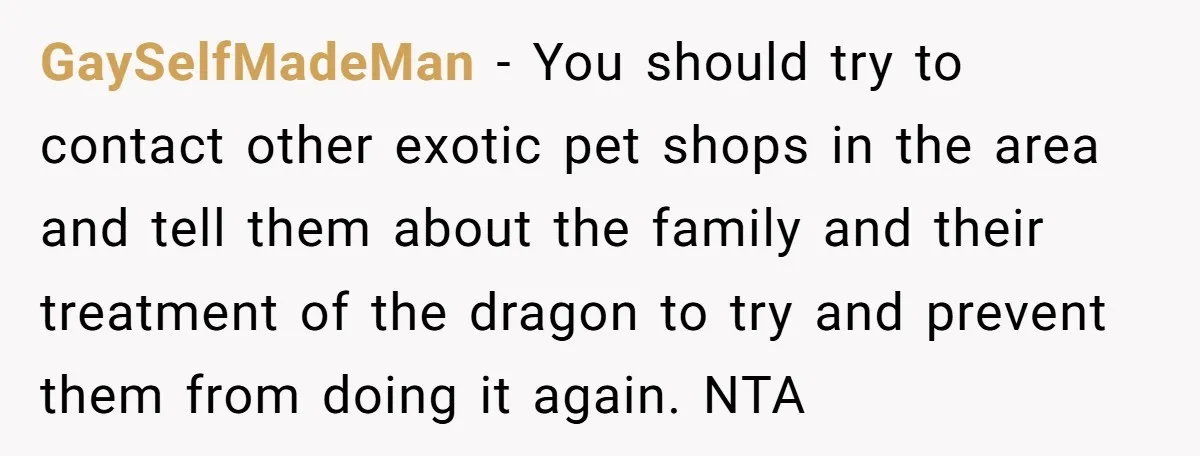 GaySelfMadeMan − You should try to contact other exotic pet shops in the area and tell them about the family and their treatment of the dragon to try and prevent...