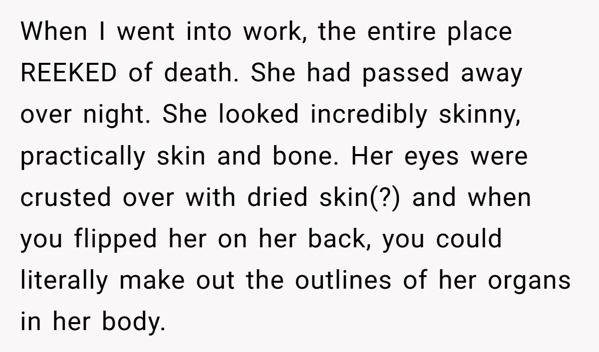 When I went into work, the entire place REEKED of death. She had passed away over night. She looked incredibly skinny, practically skin and bone. Her eyes were crusted over...