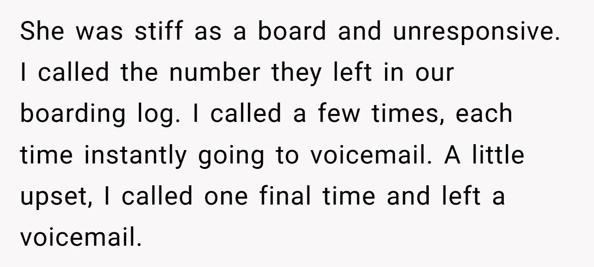 She was stiff as a board and unresponsive. I called the number they left in our boarding log. I called a few times, each time instantly going to voicemail. A...