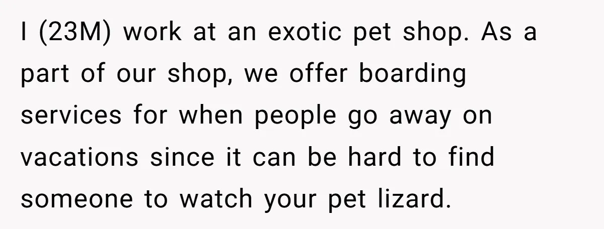 I (23M) work at an exotic pet shop. As a part of our shop, we offer boarding services for when people go away on vacations since it can be hard...