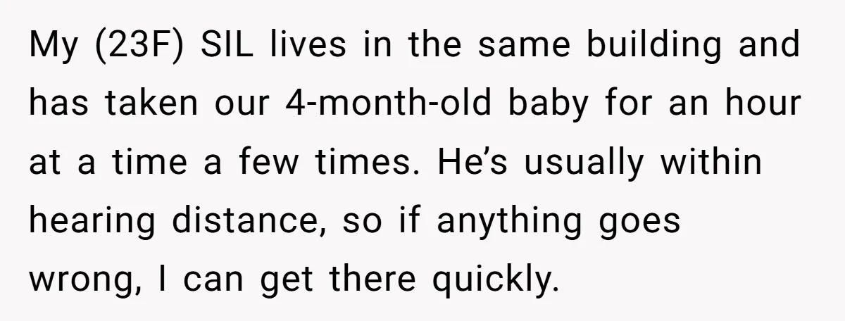 My (23F) SIL lives in the same building and has taken our 4-month-old baby for an hour at a time a few times. He’s usually within hearing distance, so if...