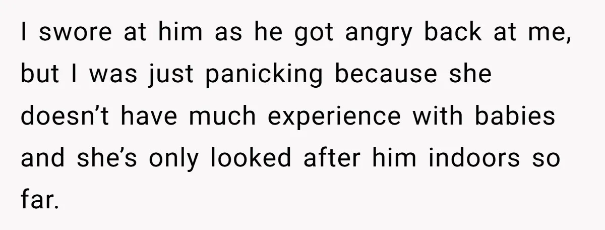 I swore at him as he got angry back at me, but I was just panicking because she doesn’t have much experience with babies and she’s only looked after him...