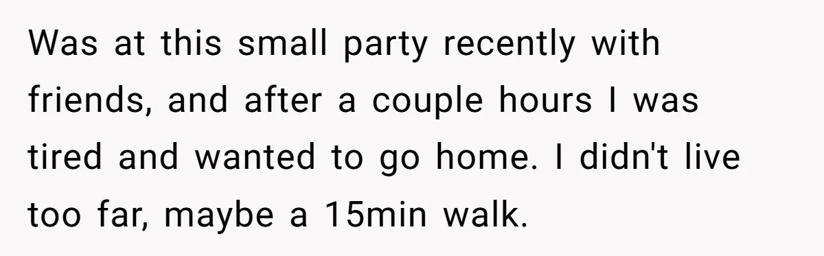 Was at this small party recently with friends, and after a couple hours I was tired and wanted to go home. I didn't live too far, maybe a 15min walk.
