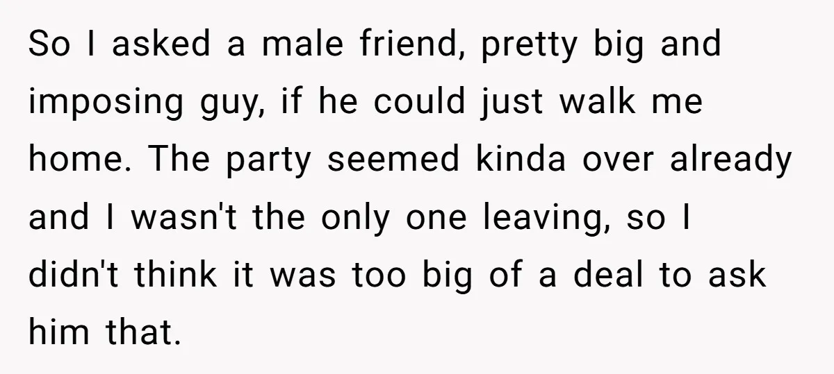 So I asked a male friend, pretty big and imposing guy, if he could just walk me home. The party seemed kinda over already and I wasn't the only one...