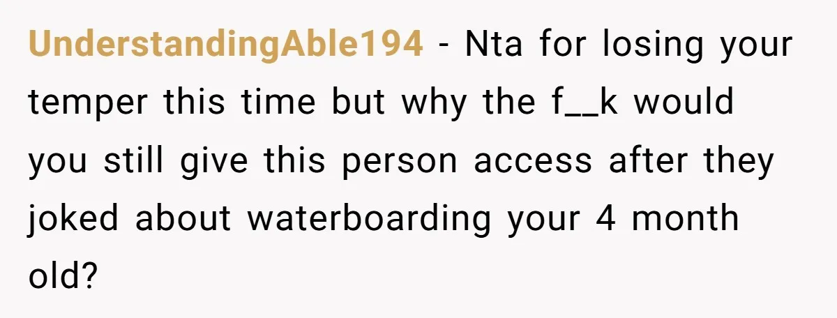UnderstandingAble194 − Nta for losing your temper this time but why the f__k would you still give this person access after they joked about waterboarding your 4 month old?