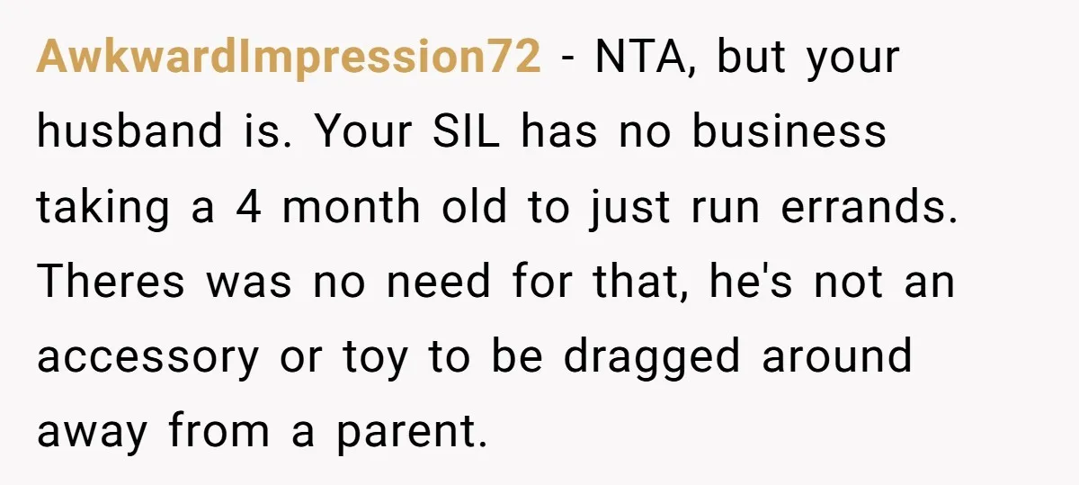 AwkwardImpression72 − NTA, but your husband is. Your SIL has no business taking a 4 month old to just run errands. Theres was no need for that, he's not an...