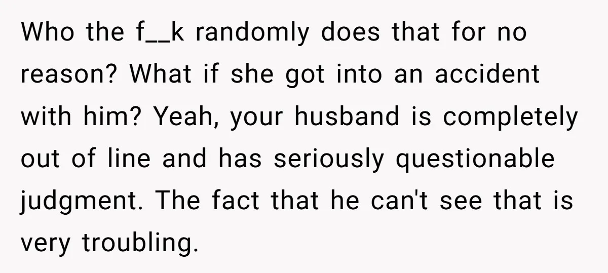 Who the f__k randomly does that for no reason? What if she got into an accident with him? Yeah, your husband is completely out of line and has seriously questionable...