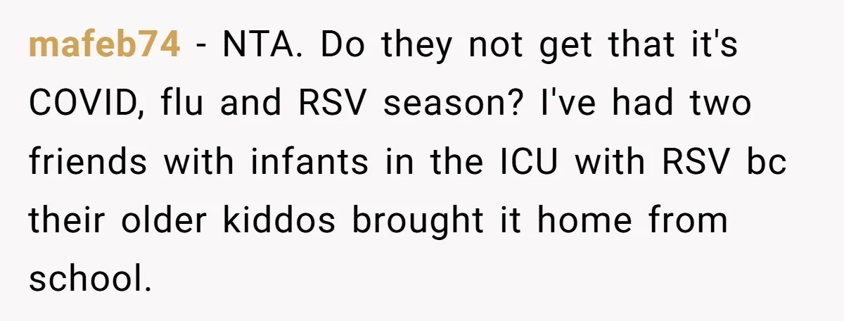 mafeb74 − NTA. Do they not get that it's COVID, flu and RSV season? I've had two friends with infants in the ICU with RSV bc their older kiddos brought...