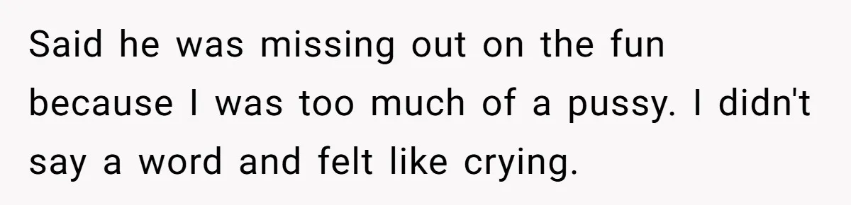 Said he was missing out on the fun because I was too much of a pussy. I didn't say a word and felt like crying.