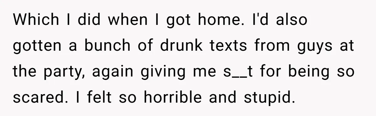 Which I did when I got home. I'd also gotten a bunch of drunk texts from guys at the party, again giving me s__t for being so scared. I felt...