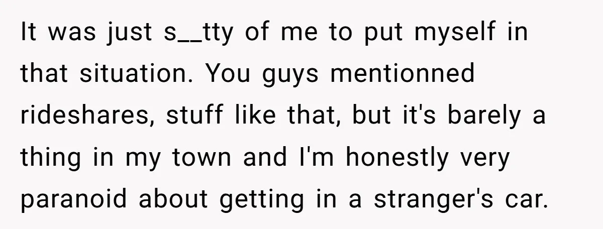 It was just s__tty of me to put myself in that situation. You guys mentionned rideshares, stuff like that, but it's barely a thing in my town and I'm honestly...