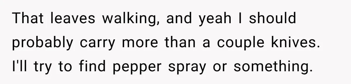 That leaves walking, and yeah I should probably carry more than a couple knives. I'll try to find pepper spray or something.
