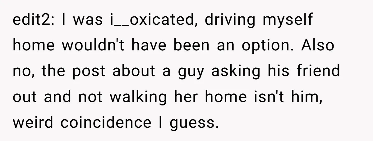 edit2: I was i__oxicated, driving myself home wouldn't have been an option. Also no, the post about a guy asking his friend out and not walking her home isn't him,...