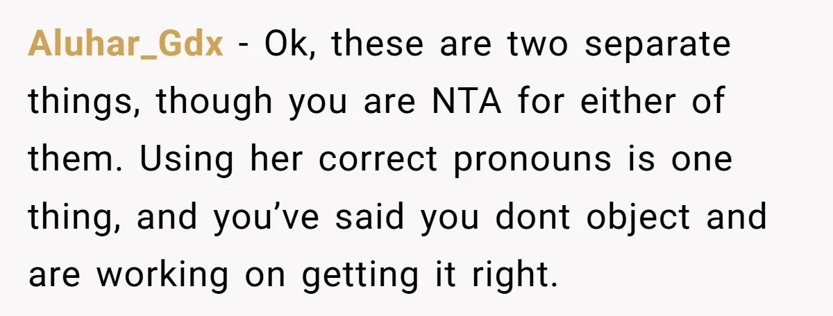 Aluhar_Gdx − Ok, these are two separate things, though you are NTA for either of them. Using her correct pronouns is one thing, and you’ve said you dont object and...