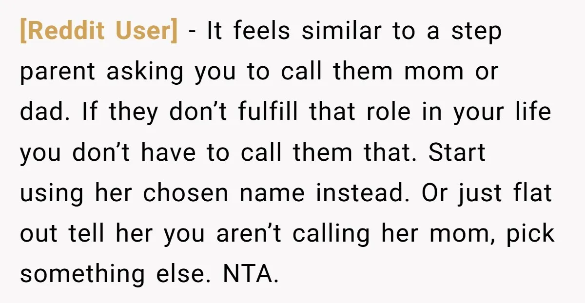 [Reddit User] − It feels similar to a step parent asking you to call them mom or dad. If they don’t fulfill that role in your life you don’t have...