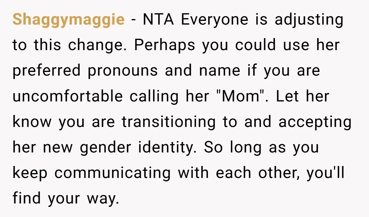 Shaggymaggie − NTA Everyone is adjusting to this change. Perhaps you could use her preferred pronouns and name if you are uncomfortable calling her "Mom". Let her know you are...