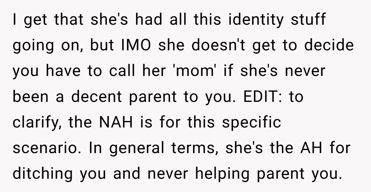 I get that she's had all this identity stuff going on, but IMO she doesn't get to decide you have to call her 'mom' if she's never been a decent...