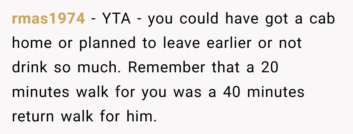 rmas1974 − YTA - you could have got a cab home or planned to leave earlier or not drink so much. Remember that a 20 minutes walk for you was...