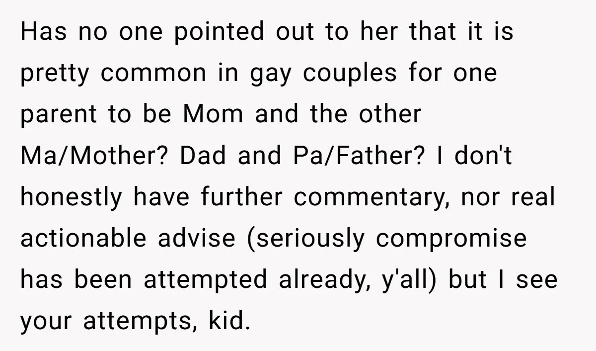 Has no one pointed out to her that it is pretty common in gay couples for one parent to be Mom and the other Ma/Mother? Dad and Pa/Father? I don't...