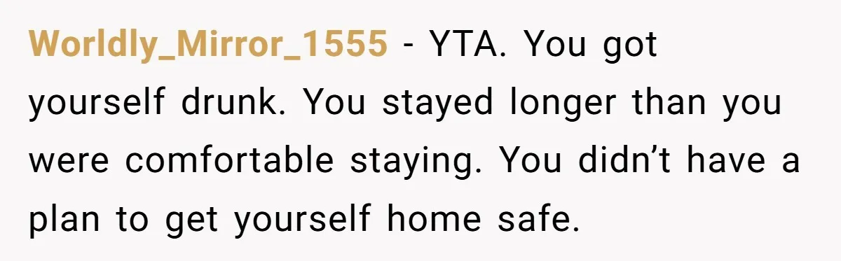 Worldly_Mirror_1555 − YTA. You got yourself drunk. You stayed longer than you were comfortable staying. You didn’t have a plan to get yourself home safe.