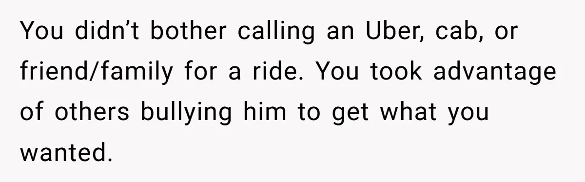 You didn’t bother calling an Uber, cab, or friend/family for a ride. You took advantage of others bullying him to get what you wanted.