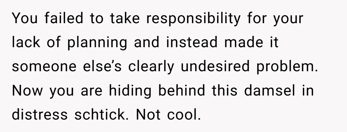You failed to take responsibility for your lack of planning and instead made it someone else’s clearly undesired problem. Now you are hiding behind this damsel in distress schtick. Not...