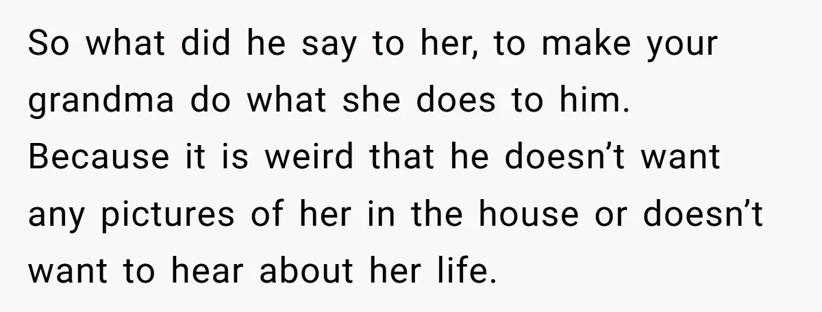 So what did he say to her, to make your grandma do what she does to him. Because it is weird that he doesn’t want any pictures of her in...
