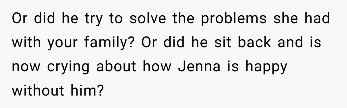 Or did he try to solve the problems she had with your family? Or did he sit back and is now crying about how Jenna is happy without him?