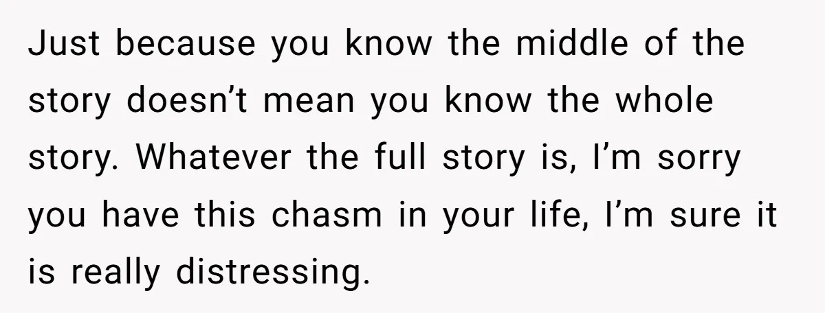 Just because you know the middle of the story doesn’t mean you know the whole story. Whatever the full story is, I’m sorry you have this chasm in your life,...