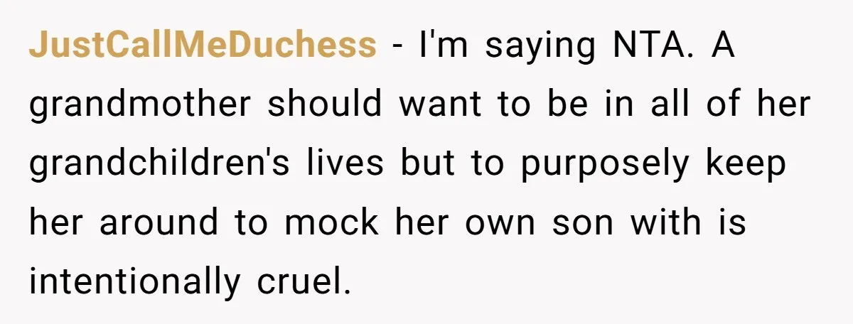 JustCallMeDuchess − I'm saying NTA. A grandmother should want to be in all of her grandchildren's lives but to purposely keep her around to mock her own son with is...