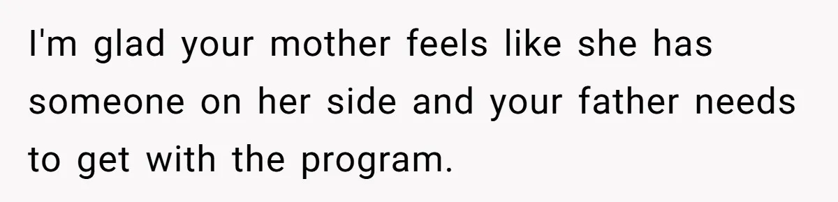 I'm glad your mother feels like she has someone on her side and your father needs to get with the program.