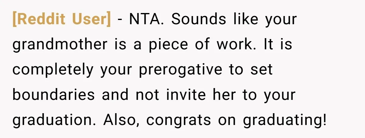 [Reddit User] − NTA. Sounds like your grandmother is a piece of work. It is completely your prerogative to set boundaries and not invite her to your graduation. Also, congrats...