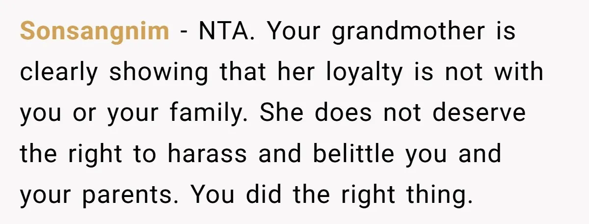 Sonsangnim − NTA. Your grandmother is clearly showing that her loyalty is not with you or your family. She does not deserve the right to harass and belittle you and...
