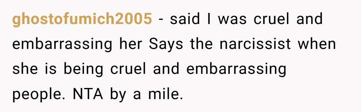 ghostofumich2005 − said I was cruel and embarrassing her Says the narcissist when she is being cruel and embarrassing people. NTA by a mile.