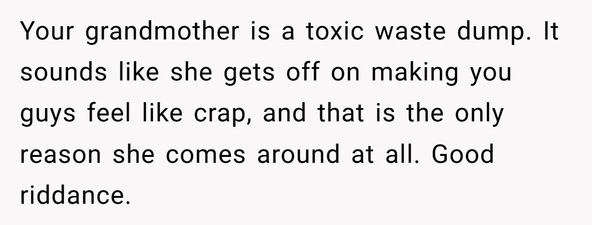 Your grandmother is a toxic waste dump. It sounds like she gets off on making you guys feel like crap, and that is the only reason she comes around at...