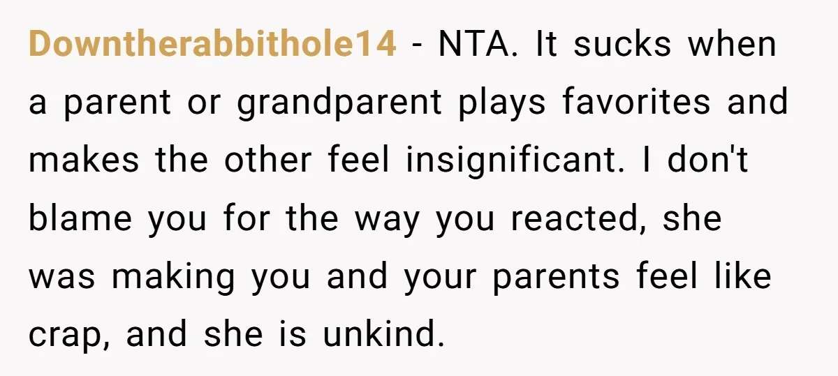 Downtherabbithole14 − NTA. It sucks when a parent or grandparent plays favorites and makes the other feel insignificant. I don't blame you for the way you reacted, she was making...