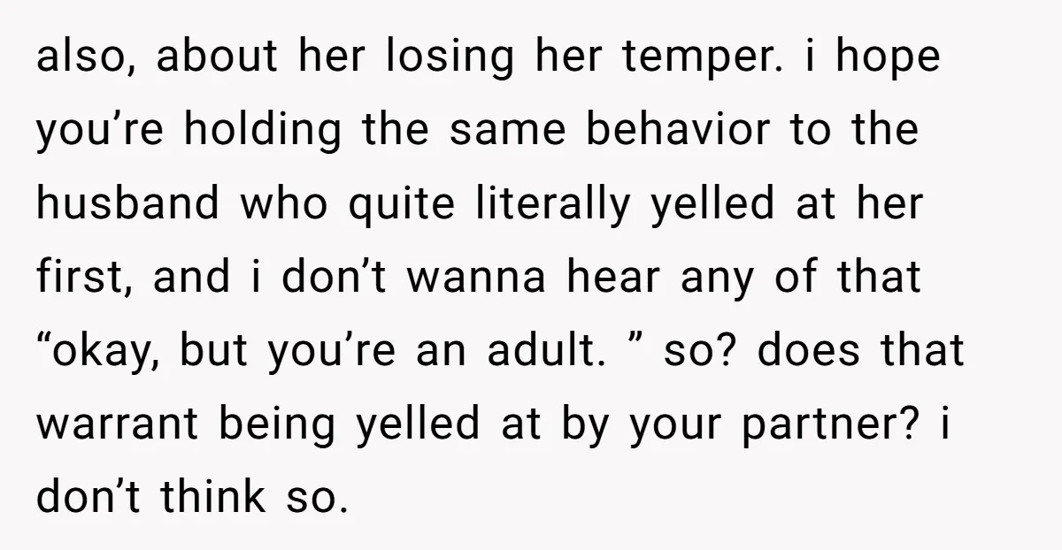 also, about her losing her temper. i hope you’re holding the same behavior to the husband who quite literally yelled at her first, and i don’t wanna hear any of...