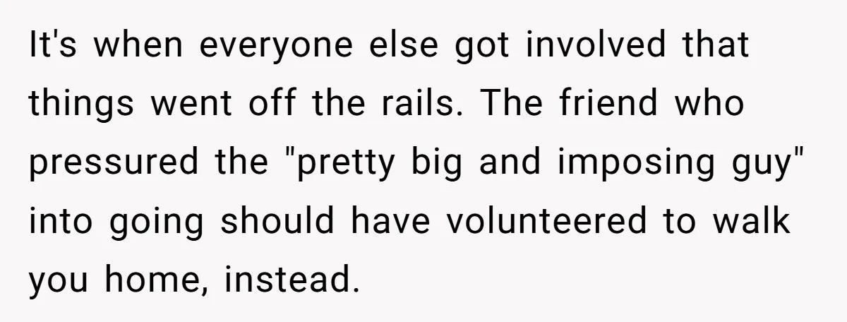 It's when everyone else got involved that things went off the rails. The friend who pressured the "pretty big and imposing guy" into going should have volunteered to walk you...