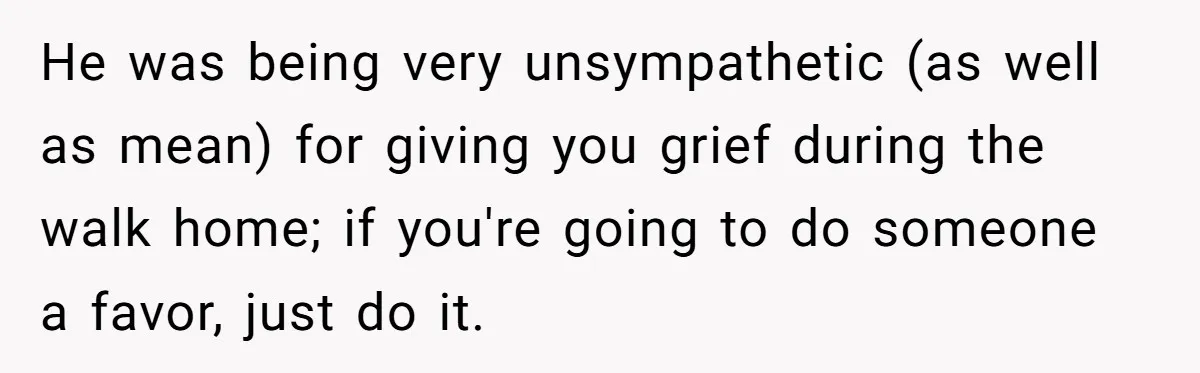 He was being very unsympathetic (as well as mean) for giving you grief during the walk home; if you're going to do someone a favor, just do it.