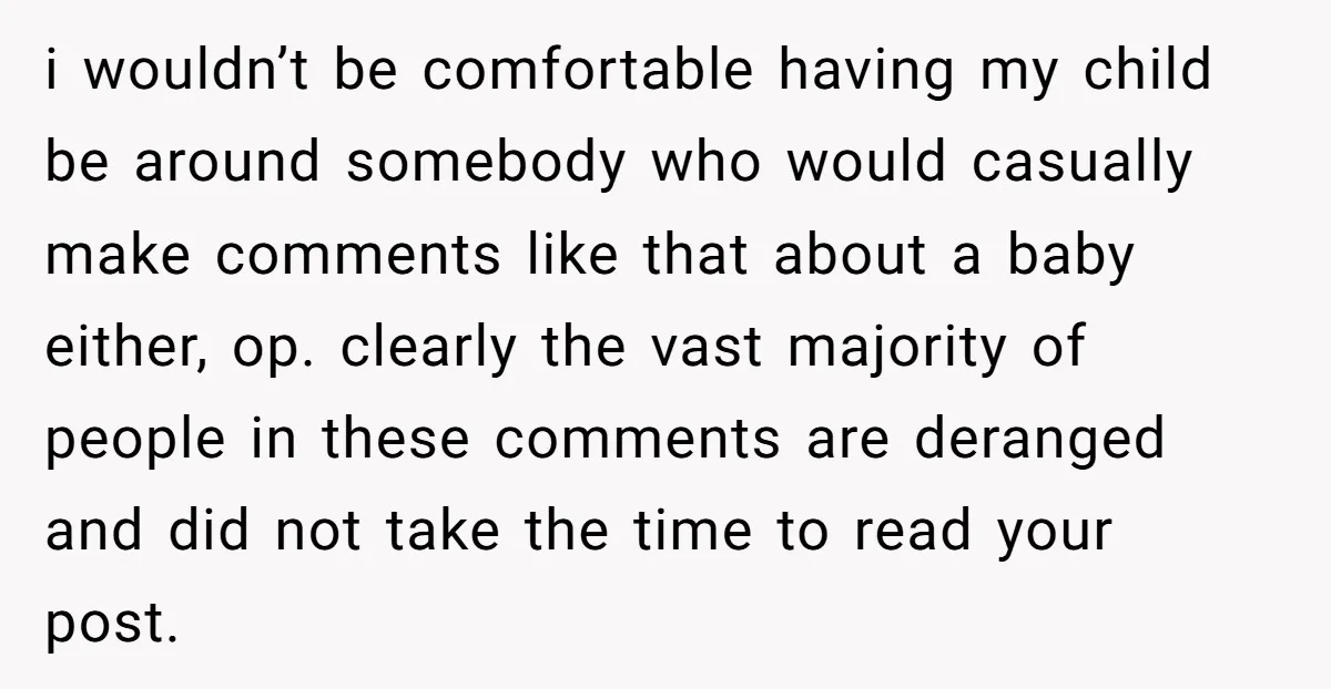 i wouldn’t be comfortable having my child be around somebody who would casually make comments like that about a baby either, op. clearly the vast majority of people in these...