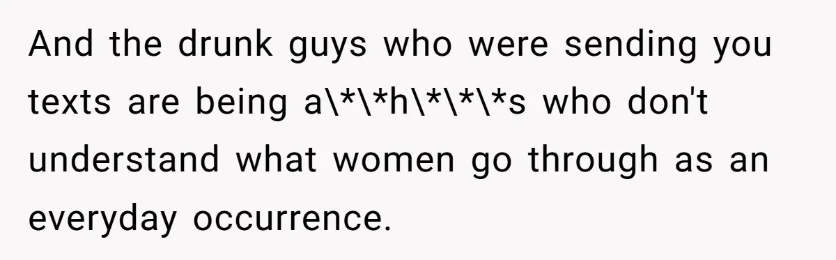 And the drunk guys who were sending you texts are being a\*\*h\*\*\*s who don't understand what women go through as an everyday occurrence.